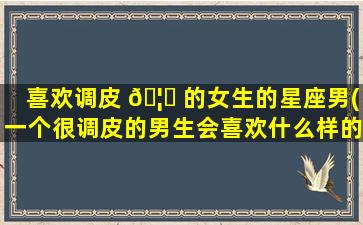 喜欢调皮 🦄 的女生的星座男(一个很调皮的男生会喜欢什么样的女生 💐 )